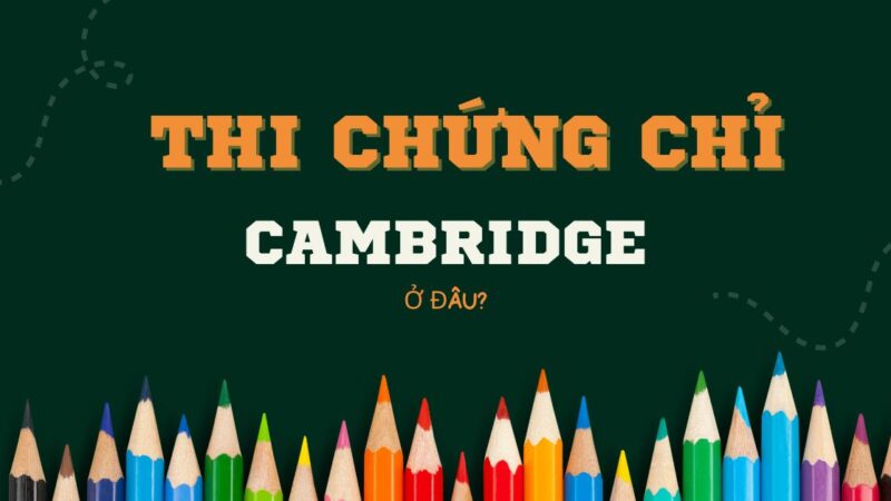 Thi chứng chỉ Cambridge ở đâu? Hướng dẫn cách đăng ký thi chi tiết